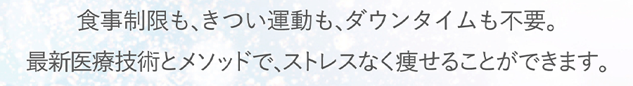 食事制限も､きつい運動も､ダウンタイムも不要。最新医療技術とメソッドで､ストレスなく痩せることができます。