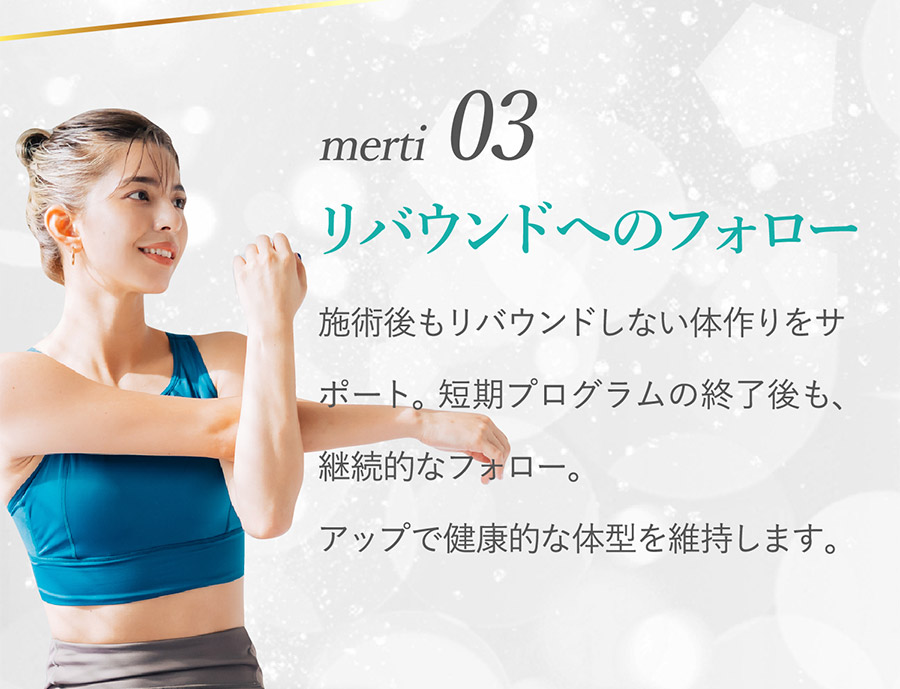 merit03 リバウンドへのフォロー：施術後もリバウンドしない体作りをサポート。短期プログラムの終了後も、継続的なフォロー。アップで健康的な体型を維持します。