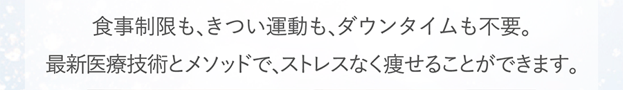 食事制限も､きつい運動も､ダウンタイムも不要。最新医療技術とメソッドで､ストレスなく痩せることができます。