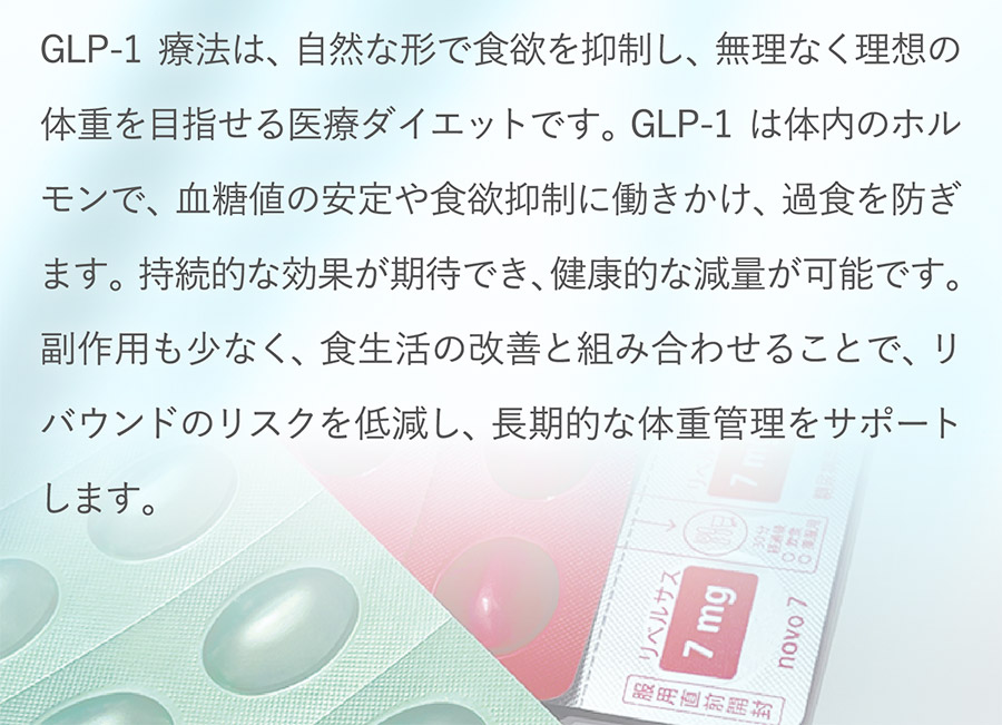 GLP-1療法は、自然な形で食欲を抑制し、無理なく理想の体重を目指せる医療ダイエットです。GLP-1は体内のホルモンで、血糖値の安定や食欲抑制に働きかけ、過食を防ぎます。持続的な効果が期待でき、健康的な減量が可能です。副作用も少なく、食生活の改善と組み合わせることで、リバウンドのリスクを低減し、長期的な体重管理をサポートします。