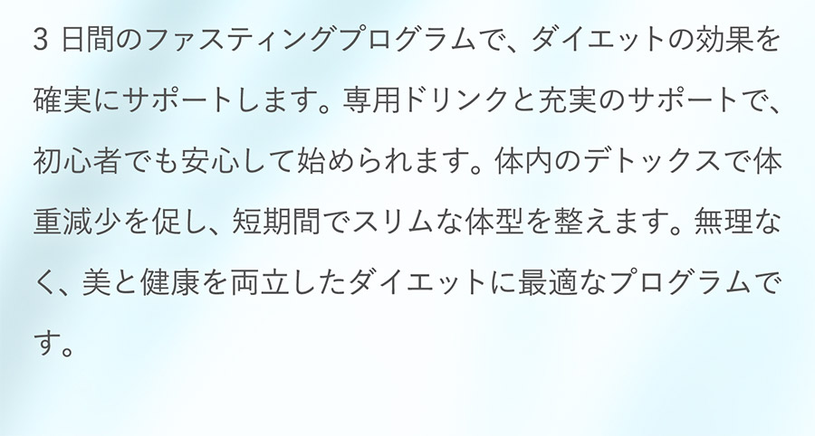 3日間のファスティングプログラムで、ダイエットの効果を確実にサポートします。専用ドリンクと充実のサポートで、初心者でも安心して始められます。体内のデトックスで体重減少を促し、短期間でスリムな体型を整えます。無理なく、美と健康を両立したダイエットに最適なプログラムです。