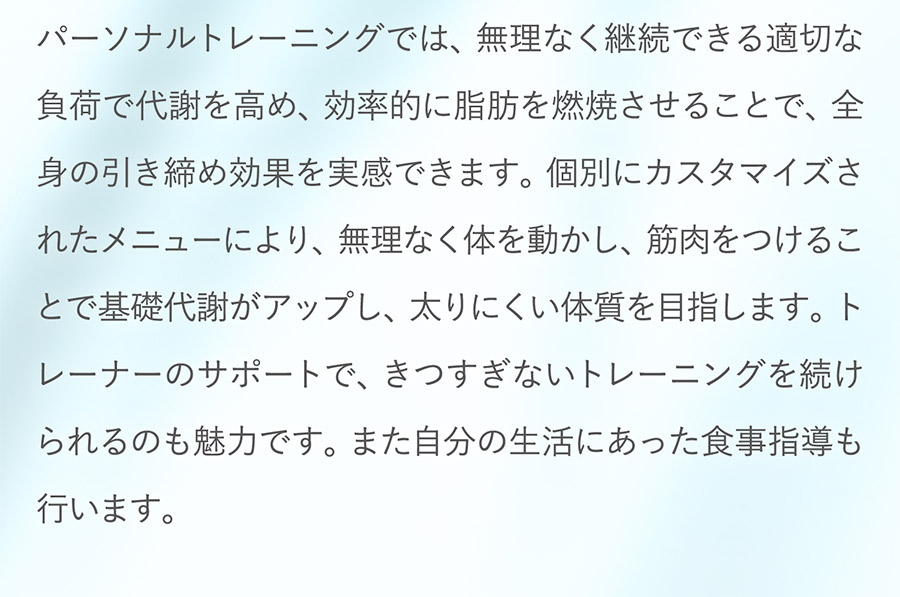 パーソナルトレーニングでは、無理なく継続できる適切な負荷で代謝を高め、効率的に脂肪を燃焼させることで、全身の引き締め効果を実感できます。個別にカスタマイズされたメニューにより、無理なく体を動かし、筋肉をつけることで基礎代謝がアップし、太りにくい体質を目指します。トレーナーのサポートで、きつすぎないトレーニングを続けられるのも魅力です。また自分の生活にあった食事指導も行います。