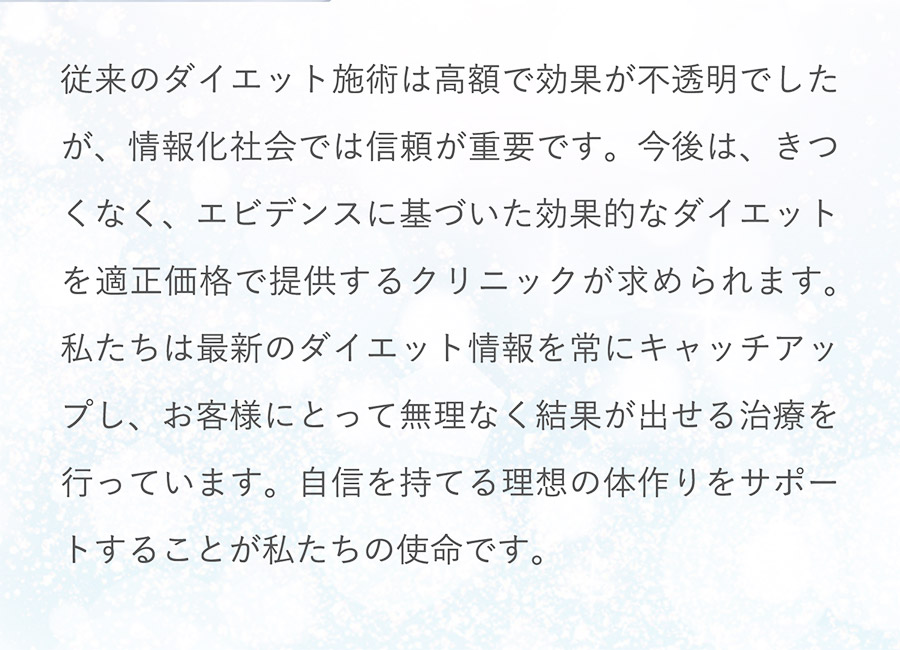 従来のダイエット施術は高額で効果が不透明でしたが、情報化社会では信頼が重要です。今後は、きつくなく、エビデンスに基づいた効果的なダイエットを適正価格で提供するクリニックが求められます。私たちは最新のダイエット情報を常にキャッチアップし、お客様にとって無理なく結果が出せる治療を行っています。自信を持てる理想の体作りをサポートすることが私たちの使命です。