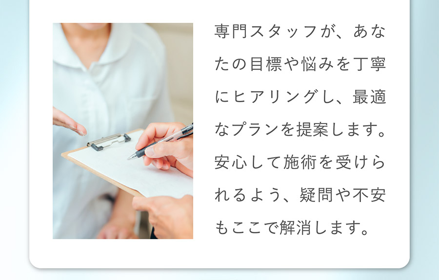 専門スタッフが、あなたの目標や悩みを丁寧にヒアリングし、最適なプランを提案します。安心して施術を受けられるよう、疑問や不安もここで解消します。グ