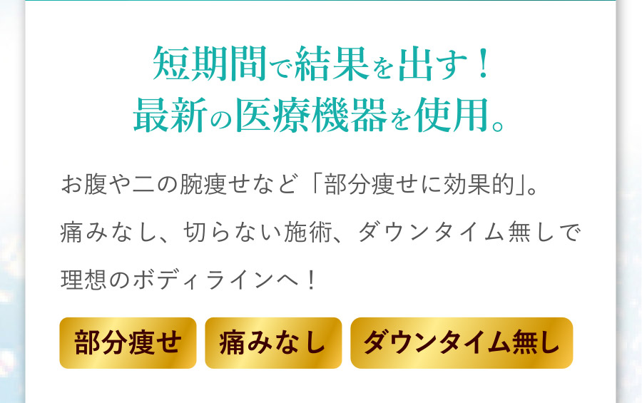 短期間で結果を出す！最新の医療機器を使用。お腹や二の腕痩せなど「部分痩せに効果的」。痛みなし、切らない施術、ダウンタイム無しで理想のボディラインへ！ [部分痩せ][痛みなし][ダウンタイム無し]