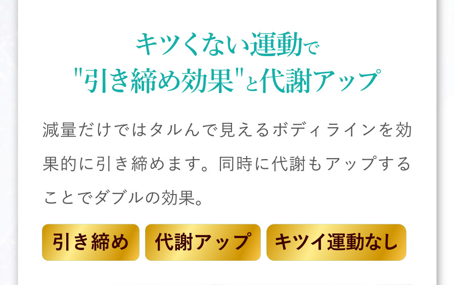 キツくない運動で引き締め効果と代謝アップ：減量だけではタルんで見えるボディラインを効果的に引き締めます。同時に代謝もアップすることでダブル効果。[引き締め][代謝アップ][キツイ運動なし]