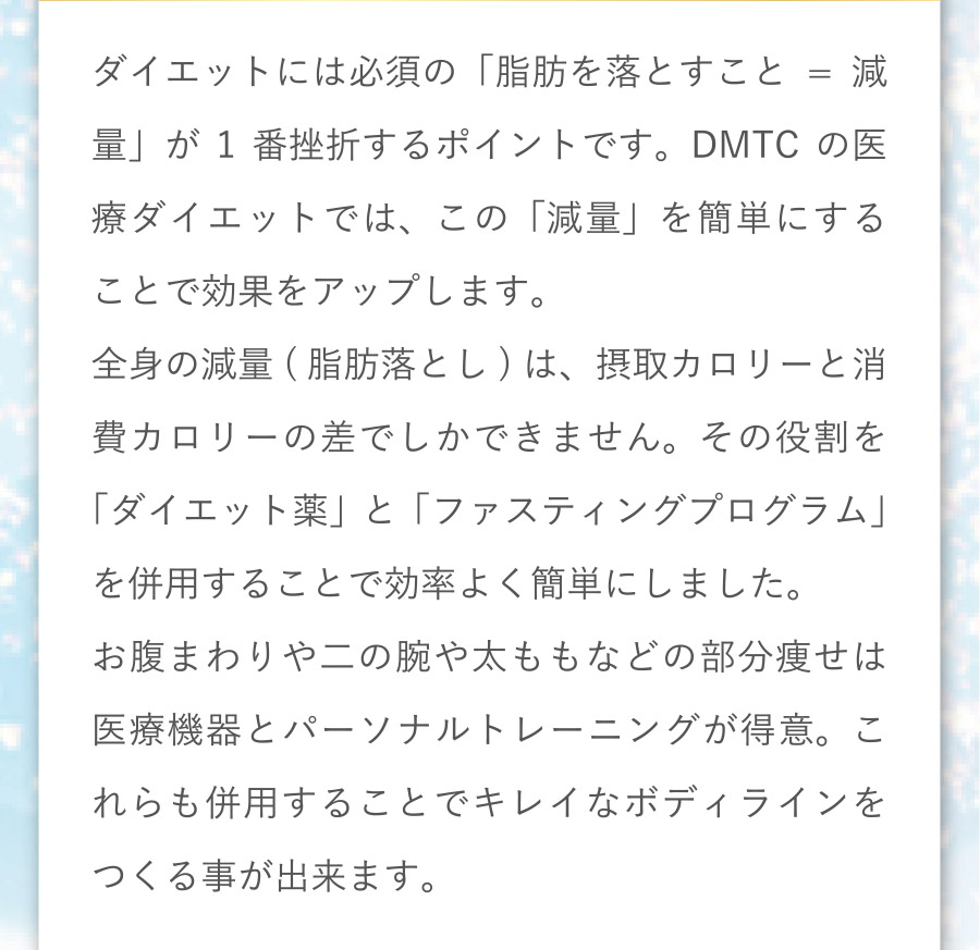 ダイエットには必須の「脂肪を落とすこと＝減量」が１番挫折するポイントです。DMTCの医療ダイエットでは、この「減量」を簡単にすることで効果をアップします。全身の減量（脂肪落とし）は、接種カロリーと消費カロリーの差でしかできません。その役割を「ダイエット薬」と「ファスティングプログラム」を併用することで効率よく簡単にしました。お腹まわりや二の腕や太ももなどの部分痩せは医療機器とパーソナルトレーニングが得意。これらも併用することでキレイなボディラインをつくる事が出来ます。