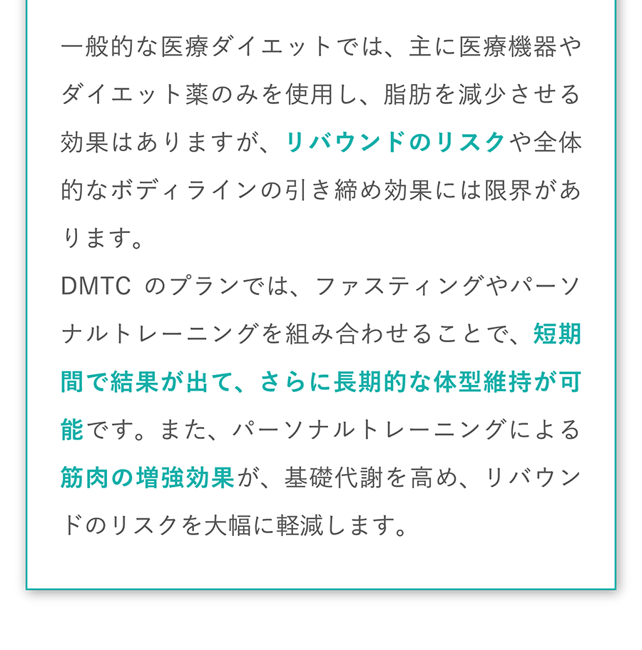 一般的な医療ダイエットでは、主に医療機器やダイエット薬のみを使用し、脂肪を減少させる効果はありますが、リバウンドのリスクや全体的なボディラインの引き締め効果には限界があります。DMTCのプランでは、ファスティングやパーソナルトレーニングを組み合わせることで、短期間で結果が出て、さらに長期的な体型維持が可能です。また、パーソナルトレーニングによる筋肉の増強効果が、基礎代謝を高め、リバウンドのリスクを大幅に軽減します。