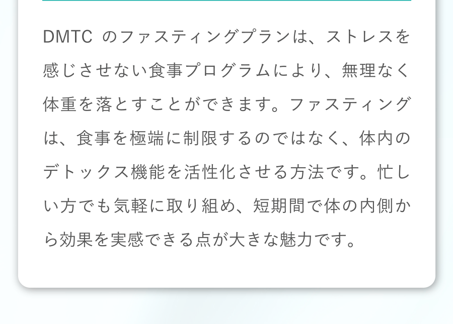 DMTCのファスティングプランは、ストレスを感じさせない食事プログラムにより、無理なく体重を落とすことができます。ファスティングは、食事を極端に制限するのではなく、体内のデトックス機能を活性化させる方法です。忙しい方でも気軽に取り組め、短期間で体の内側から効果を実感できる点が大きな魅力です。