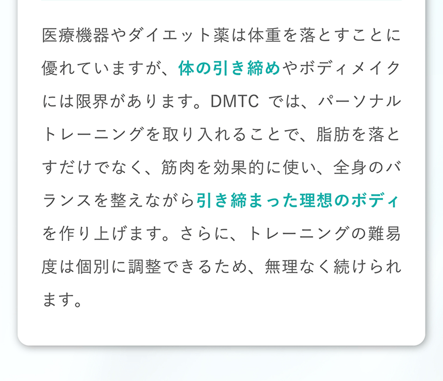 医療機器やダイエット薬は体重を落とすことに優れていますが、体の引き締めやボディメイクには限界があります。DMTCでは、パーソナルトレーニングを取り入れることで、脂肪を落とすだけでなく、筋肉を効果的に使い、全身のバランスを整えながら引き締まった理想のボディを作り上げます。さらに、トレーニングの難易度は個別に調整できるため、無理なく続けられます。