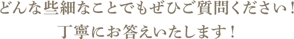 どんな些細なことでもぜひご質問ください！丁寧にお答えいたします！