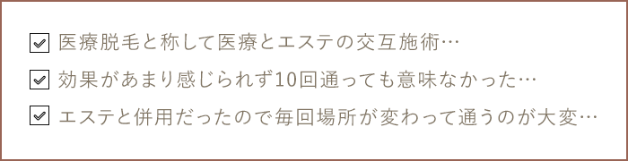 医療脱毛と称して医療とエステの交互施術… 効果があまり感じられず10回通っても意味なかった… エステと併用だったので毎回場所が変わって通うのが大変…